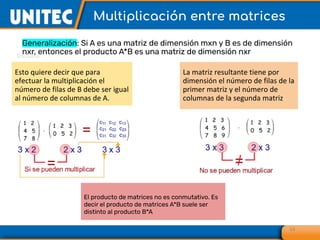 Multiplicación entre matrices
14
Generalización: Si A es una matriz de dimensión mxn y B es de dimensión
nxr, entonces el producto A*B es una matriz de dimensión nxr
Esto quiere decir que para
efectuar la multiplicación el
número de filas de B debe ser igual
al número de columnas de A.
La matriz resultante tiene por
dimensión el número de filas de la
primer matriz y el número de
columnas de la segunda matriz
El producto de matrices no es conmutativo. Es
decir el producto de matrices A*B suele ser
distinto al producto B*A
 