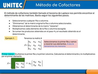 El método de cofactores también llamado el teorema de Laplace nos permite encontrar el
determinante de las matrices. Basta seguir los siguientes pasos:
27
Método de Cofactores
● Seleccionamos cualquier ﬁla o columna.
● “Eliminamos” de la matriz original la ﬁla o columna seleccionados.
● Obtenemos el determinante de la matriz ”restante”.
● Multiplicamos cada elemento de la ﬁla o columna escogida
● Se suman los productos obtenidos en el paso 4 y el resultado obtenido es el
determinante.
Tenemos la matriz A
Seleccionamos la primer ﬁla y vamos
a recorrer sus elementos. A eso le
llamaremos los menores
Primer menor: Ocultamos la primer ﬁla y la primer columna. Calculamos el determinante y lo multiplicamos
por el primer elemento
Ejemplo 1:
 