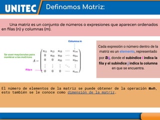 Deﬁnamos Matriz:
Una matriz es un conjunto de números o expresiones que aparecen ordenados
en ﬁlas (n) y columnas (m).
Cada expresión o número dentro de la
matriz es un elemento, representado
por aij, donde el subíndice i indica la
ﬁla y el subíndice j indica la columna
en que se encuentra.
Columna m
Fila n
El número de elementos de la matriz se puede obtener de la operación mxn,
esto también se le conoce como dimensión de la matriz.
Se usan mayúsculas para
nombrar a las matrices
 