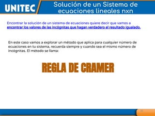 36
Solución de un Sistema de
ecuaciones lineales nxn
Encontrar la solución de un sistema de ecuaciones quiere decir que vamos a
encontrar los valores de las incógnitas que hagan verdadero el resultado igualado.
En este caso vamos a explorar un método que aplica para cualquier número de
ecuaciones en tu sistema, recuerda siempre y cuando sea el mismo número de
incógnitas. El método se llama:
REGLA DE CRAMER
 