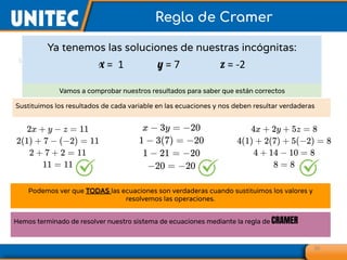 Ya tenemos las soluciones de nuestras incógnitas:
x = 1 y = 7 z = -2
39
Regla de Cramer
Vamos a comprobar nuestros resultados para saber que están correctos
Sustituimos los resultados de cada variable en las ecuaciones y nos deben resultar verdaderas
Podemos ver que TODAS las ecuaciones son verdaderas cuando sustituimos los valores y
resolvemos las operaciones.
Hemos terminado de resolver nuestro sistema de ecuaciones mediante la regla de CRAMER
 
