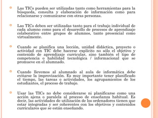  Las TICs pueden ser utilizadas tanto como herramientas para la
búsqueda, consulta y elaboración de información como para
relacionarse y comunicarse con otras personas.
 Las TICs deben ser utilizadas tanto para el trabajo individual de
cada alumno como para el desarrollo de procesos de aprendizaje
colaborativo entre grupos de alumnos, tanto presencial como
virtualmente.
 Cuando se planifica una lección, unidad didáctica, proyecto o
actividad con TIC debe hacerse explícito no sólo el objetivo y
contenido de aprendizaje curricular, sino también el tipo de
competencia o habilidad tecnológica / informacional que se
promueve en el alumnado.
 Cuando llevemos al alumnado al aula de informática debe
evitarse la improvisación. Es muy importante tener planificado
el tiempo, las tareas o actividades, los agrupamientos de los
estudiantes, el proceso de trabajo.
 Usar las TICs no debe considerarse ni planificarse como una
acción ajena o paralela al proceso de enseñanza habitual. Es
decir, las actividades de utilización de los ordenadores tienen que
estar integradas y ser coherentes con los objetivos y contenidos
curriculares que se están enseñando.
 