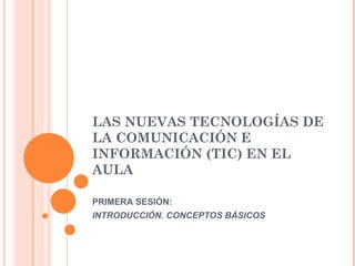 LAS NUEVAS TECNOLOGÍAS DE
LA COMUNICACIÓN E
INFORMACIÓN (TIC) EN EL
AULA
PRIMERA SESIÓN:
INTRODUCCIÓN. CONCEPTOS BÁSICOS
 