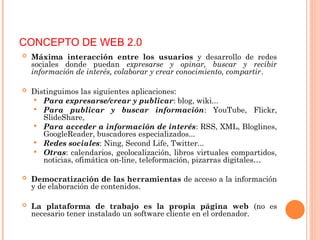  Máxima interacción entre los usuarios y desarrollo de redes
sociales donde puedan expresarse y opinar, buscar y recibir
información de interés, colaborar y crear conocimiento, compartir.
 Distinguimos las siguientes aplicaciones:
 Para expresarse/crear y publicar: blog, wiki...
 Para publicar y buscar información: YouTube, Flickr,
SlideShare,
 Para acceder a información de interés: RSS, XML, Bloglines,
GoogleReader, buscadores especializados...
 Redes sociales: Ning, Second Life, Twitter...
 Otras: calendarios, geolocalización, libros virtuales compartidos,
noticias, ofimática on-line, teleformación, pizarras digitales…
 Democratización de las herramientas de acceso a la información
y de elaboración de contenidos.
 La plataforma de trabajo es la propia página web (no es
necesario tener instalado un software cliente en el ordenador.
CONCEPTO DE WEB 2.0
 