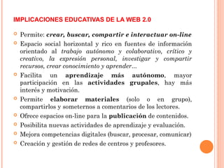  Permite: crear, buscar, compartir e interactuar on-line
 Espacio social horizontal y rico en fuentes de información
orientado al trabajo autónomo y colaborativo, crítico y
creativo, la expresión personal, investigar y compartir
recursos, crear conocimiento y aprender...
 Facilita un aprendizaje más autónomo, mayor
participación en las actividades grupales, hay más
interés y motivación.
 Permite elaborar materiales (solo o en grupo),
compartirlos y someternos a comentarios de los lectores.
 Ofrece espacios on-line para la publicación de contenidos.
 Posibilita nuevas actividades de aprendizaje y evaluación.
 Mejora competencias digitales (buscar, procesar, comunicar)
 Creación y gestión de redes de centros y profesores.
IMPLICACIONES EDUCATIVAS DE LA WEB 2.0
 