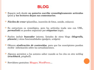 Espacio web donde su autor/es escribe cronológicamente artículos
(post) y los lectores dejan sus comentarios.
 Fáciles de crear (plantillas, inserción de fotos, sonido, enlaces).
 Su estructura es cronológica, pero los artículos (cada uno con URL,
permalink) se pueden organizar por etiquetas (tags).
 Suelen incluir buscador interno, listados de otros blogs (blogrolls,
planets) y otras funcionalidades (gadgets, widgets)
 Ofrecen sindicación de contenidos, para que los suscriptores puedan
recibir información sobre las actualizaciones.
 Algunos permiten a los autores saber cuando se les cita en otro weblog
(trackback, pingball).
 Servidores gratuitos: Blogger, WordPress…
BLOG
 