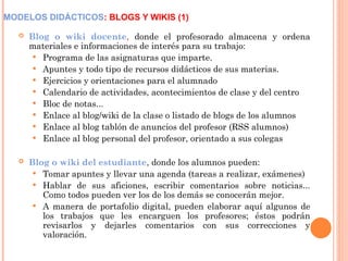 MODELOS DIDÁCTICOS: BLOGS Y WIKIS (1)
 Blog o wiki docente, donde el profesorado almacena y ordena
materiales e informaciones de interés para su trabajo:
 Programa de las asignaturas que imparte.
 Apuntes y todo tipo de recursos didácticos de sus materias.
 Ejercicios y orientaciones para el alumnado
 Calendario de actividades, acontecimientos de clase y del centro
 Bloc de notas...
 Enlace al blog/wiki de la clase o listado de blogs de los alumnos
 Enlace al blog tablón de anuncios del profesor (RSS alumnos)
 Enlace al blog personal del profesor, orientado a sus colegas
 Blog o wiki del estudiante, donde los alumnos pueden:
 Tomar apuntes y llevar una agenda (tareas a realizar, exámenes)
 Hablar de sus aficiones, escribir comentarios sobre noticias...
Como todos pueden ver los de los demás se conocerán mejor.
 A manera de portafolio digital, pueden elaborar aquí algunos de
los trabajos que les encarguen los profesores; éstos podrán
revisarlos y dejarles comentarios con sus correcciones y
valoración.
 