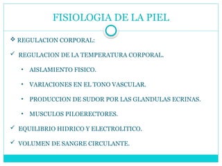 FISIOLOGIA DE LA PIEL
 REGULACION CORPORAL:
 REGULACION DE LA TEMPERATURA CORPORAL.
• AISLAMIENTO FISICO.
• VARIACIONES EN EL TONO VASCULAR.
• PRODUCCION DE SUDOR POR LAS GLANDULAS ECRINAS.
• MUSCULOS PILOERECTORES.
 EQUILIBRIO HIDRICO Y ELECTROLITICO.
 VOLUMEN DE SANGRE CIRCULANTE.
 