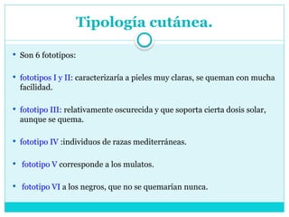 Tipología cutánea.
 Son 6 fototipos:
 fototipos I y II: caracterizaría a pieles muy claras, se queman con mucha
facilidad.
 fototipo III: relativamente oscurecida y que soporta cierta dosis solar,
aunque se quema.
 fototipo IV :individuos de razas mediterráneas.
 fototipo V corresponde a los mulatos.
 fototipo VI a los negros, que no se quemarían nunca.
 