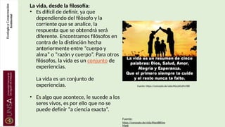 La vida, desde la filosofía:
• Es difícil de definir, ya que
dependiendo del filósofo y la
corriente que se analice, la
respuesta que se obtendrá será
diferente. Encontramos filósofos en
contra de la distinción hecha
anteriormente entre “cuerpo y
alma” o “razón y cuerpo”. Para otros
filósofos, la vida es un conjunto de
experiencias.
La vida es un conjunto de
experiencias.
• Es algo que acontece, le sucede a los
seres vivos, es por ello que no se
puede definir “a ciencia exacta”.
Fuente: https://concepto.de/vida/#ixzz6GsPtvYB8
Fuente:
https://concepto.de/vida/#ixzz8BOvo
Maxk
 