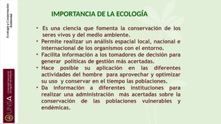 IMPORTANCIA DE LA ECOLOGÍA
• Es una ciencia que fomenta la conservación de los
seres vivos y del medio ambiente.
• Permite realizar un análisis espacial local, nacional e
internacional de los organismos con el entorno.
• Facilita información a los tomadores de decisión para
generar políticas de gestión más acertadas.
• Hace posible su aplicación en las diferentes
actividades del hombre para aprovechar y optimizar
su uso y conservar en el tiempo las poblaciones.
• Da información a diferentes instituciones para
realizar una administración más acertadas sobre la
conservación de las poblaciones vulnerables y
endémicas.
 