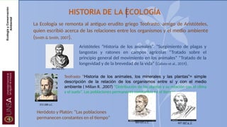 HISTORIA DE LA ECOLOGÍA
La Ecología se remonta al antiguo erudito griego Teofrasto, amigo de Aristóteles,
quien escribió acerca de las relaciones entre los organismos y el medio ambiente
(Smith & Smith, 2007).
Aristóteles “Historia de los animales”. “Surgimiento de plagas y
langostas y ratones en campos agrícolas “Tratado sobre el
principio general del movimiento en los animales” “Tratado de la
longevidad y de la brevedad de la vida” (Calixto et al., 2019).
Heródoto y Platón: “Las poblaciones
permanecen constantes en el tiempo”
Teofrasto “Historia de los animales, los minerales y las plantas”= simple
descripción de la relación de los organismos entre sí y con el medio
ambiente ( Milian R. ,2007) “Distribución de las plantas y su relación con el clima
y el suelo”. Las poblaciones permaneces constantes en el tiempo
384-322 a.C.
372-288 a.C.
484-425 a..C. 427-347 a. C
Ecología
y
Conservación
Ambiental
 
