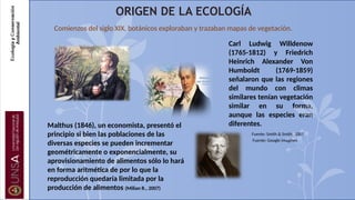 ORIGEN DE LA ECOLOGÍA
Comienzos del siglo XIX, botánicos exploraban y trazaban mapas de vegetación.
Malthus (1846), un economista, presentó el
principio si bien las poblaciones de las
diversas especies se pueden incrementar
geométricamente o exponencialmente, su
aprovisionamiento de alimentos sólo lo hará
en forma aritmética de por lo que la
reproducción quedaría limitada por la
producción de alimentos (Milian R., 2007)
Carl Ludwig Willdenow
(1765-1812) y Friedrich
Heinrich Alexander Von
Humboldt (1769-1859)
señalaron que las regiones
del mundo con climas
similares tenían vegetación
similar en su forma,
aunque las especies eran
diferentes.
Fuente: Smith & Smith, 2007
Fuente: Google imagines
 