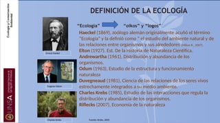 “Ecología” “oikos” y “logos”
Haeckel (1869), zoólogo alemán originalmente acuñó el término
“Ecología” y la definió como “ el estudio del ambiente natural y de
las relaciones entre organismos y sus alrededores (Milian R., 2007).
Elton (1927). Est. De la Historia de Naturaleza Científica.
Andrewartha (1961), Distribución y abundancia de los
organismos.
Odum (1963), Estudio de la estructura y funcionamiento
naturaleza
Duvegneaud (1981), Ciencia de las relaciones de los seres vivos
estrechamente integrados a su medio ambiente.
Charles Krebs (1985), Estudio de las interacciones que regula la
distribución y abundancia de los organismos.
Riflecks (2007), Economía de la naturaleza
Ernest Hackel
Eugene Odum
Charles Krebs Fuente: Krebs, 2005
DEFINICIÓN DE LA ECOLOGÍA
 