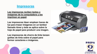 Impresoras
Las impresoras reciben textos e
imágenes de la computadora y los
imprimen en papel.
Las impresoras láser emplean haces de
luz para trazar imágenes en un tambor
llamado tóner y éste se aplica sobre la
hoja de papel para producir una imagen.
Las impresoras de chorro de tinta lanzan
gotitas de tinta sobre el papel para
formar caracteres e imágenes.
 