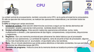 CPU
La unidad central de procesamiento, también conocida como CPU, es la parte principal de la computadora.
En ella se ejecutan las instrucciones, se realizan las operaciones matemáticas y se controlan todos los
procesos.
El CPU se integra por varias secciones:
1. Unidad de control.- Esta sección determina las acciones a seguir por los demás elementos del
procesador, acepta y ejecuta las instrucciones recibidas desde memoria.
2. Unidad aritmética/lógica.- Esta sección realiza las operaciones aritméticas: suma, resta,
multiplicación o división; y las operaciones de tipo lógico: comparaciones, conjunciones, disyunciones
y negaciones.
3. Registros.- Son una memoria provisional para almacenar los datos básicos que el procesador
requiere en sus operaciones. La cantidad de registros, varia de acuerdo al tipo de procesador, algunos
de los más importantes son el acumulador, el apuntador pila y las banderas.
4. Reloj.- Es un circuito electrónico que emite pulsos eléctricos a intervalos constantes, los que permiten
sincronizar las diferentes tareas del CPU.
5. Contador de programa.- Indica la zona de la memoria donde se localiza la próxima instrucción a
ejecutar.
 