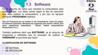 Es el conjunto de datos que necesita la computadora para
poder trabajar. Los datos varían según el tipo de operación
que deba realizar la computadora, y por eso se agrupan
formando PROGRAMAS distintos.
(Son los Programas que se instalan en las computadoras; Como los juegos,
los Sistemas operativos ( Windows) los programas para escribir ( Word), para
hacer operaciones matemáticas (Excel), realizar presentaciones
(PowerPoint). E.t.c.)
También podemos decir que SOFTWARE, es el conjunto de
programas y utilidades que se encargan de explicar al
HARDWARE lo que tiene que hacer.
CLASIFICACIÓN DE SOFTWARE.
• DE SISTEMA.
• DE APLICACIÓN.
1.3 Software
 