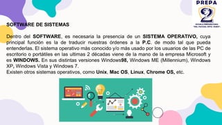 SOFTWARE DE SISTEMAS
Dentro del SOFTWARE, es necesaria la presencia de un SISTEMA OPERATIVO, cuya
principal función es la de traducir nuestras órdenes a la P.C. de modo tal que pueda
entenderlas. El sistema operativo más conocido y/o más usado por los usuarios de las PC de
escritorio o portátiles en las ultimas 2 décadas viene de la mano de la empresa Microsoft y
es WINDOWS. En sus distintas versiones Windows98, Windows ME (Millennium), Windows
XP, Windows Vista y Windows 7.
Existen otros sistemas operativos, como Unix, Mac OS, Linux, Chrome OS, etc.
 