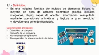 1.1.- Definición:
• Es una máquina formada por multitud de elementos físicos, la
mayoría de ellos de carácter electrónico (placas, circuitos
integrados, chips), capaz de aceptar información, manipularla
mediante operaciones aritméticas y lógicas a gran velocidad
y devolver una serie de resultados.
Características principales:
• Capacidad de cómputo
• Ejecución de un programa
• Alta velocidad de operación
• Alta capacidad de almacenamiento de datos
 