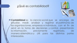 ¿Qué es contabilidad?
Contabilidad es la ciencia social que se encarga de
estudiar, medir, analizar y registrar el patrimonio de
las organizaciones, empresas e individuos, con el fin de
servir en la toma de decisiones y control, presentando
la información, previamente registrada, de
manera sistemática y útil para las distintas partes
interesadas.
 