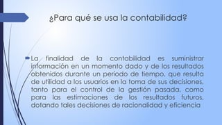 ¿Para qué se usa la contabilidad?
La finalidad de la contabilidad es suministrar
información en un momento dado y de los resultados
obtenidos durante un período de tiempo, que resulta
de utilidad a los usuarios en la toma de sus decisiones,
tanto para el control de la gestión pasada, como
para las estimaciones de los resultados futuros,
dotando tales decisiones de racionalidad y eficiencia
 