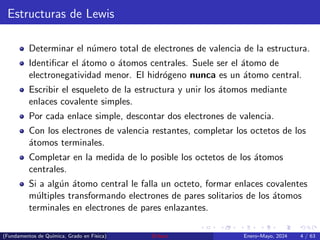 Estructuras de Lewis
Determinar el número total de electrones de valencia de la estructura.
Identificar el átomo o átomos centrales. Suele ser el átomo de
electronegatividad menor. El hidrógeno nunca es un átomo central.
Escribir el esqueleto de la estructura y unir los átomos mediante
enlaces covalente simples.
Por cada enlace simple, descontar dos electrones de valencia.
Con los electrones de valencia restantes, completar los octetos de los
átomos terminales.
Completar en la medida de lo posible los octetos de los átomos
centrales.
Si a algún átomo central le falla un octeto, formar enlaces covalentes
múltiples transformando electrones de pares solitarios de los átomos
terminales en electrones de pares enlazantes.
(Fundamentos de Quı́mica, Grado en Fı́sica) Enlace Enero–Mayo, 2024 4 / 63
 