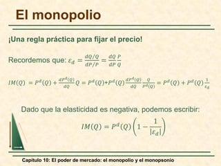 Capítulo 10: El poder de mercado: el monopolio y el monopsonio
¡Una regla práctica para fijar el precio!
Recordemos que: 𝜀𝜀𝑑𝑑 =
⁄
𝑑𝑑𝑑𝑑 𝑄𝑄
⁄
𝑑𝑑𝑑𝑑 𝑃𝑃
=
𝑑𝑑𝑑𝑑
𝑑𝑑𝑑𝑑
𝑃𝑃
𝑄𝑄
𝐼𝐼𝐼𝐼 𝑄𝑄 = 𝑃𝑃𝑑𝑑
𝑄𝑄 +
𝑑𝑑𝑃𝑃𝑑𝑑 𝑄𝑄
𝑑𝑑𝑑𝑑
𝑄𝑄 = 𝑃𝑃𝑑𝑑
𝑄𝑄 +𝑃𝑃𝑑𝑑
𝑄𝑄
𝑑𝑑𝑃𝑃𝑑𝑑 𝑄𝑄
𝑑𝑑𝑑𝑑
𝑄𝑄
𝑃𝑃𝑑𝑑 𝑄𝑄
= 𝑃𝑃𝑑𝑑
𝑄𝑄 + 𝑃𝑃𝑑𝑑
𝑄𝑄
1
𝜀𝜀𝑑𝑑
Dado que la elasticidad es negativa, podemos escribir:
𝐼𝐼𝐼𝐼 𝑄𝑄 = 𝑃𝑃𝑑𝑑 𝑄𝑄 1 −
1
𝜀𝜀𝑑𝑑
El monopolio
 