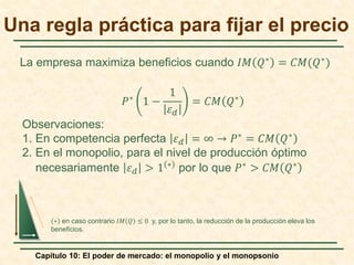 Capítulo 10: El poder de mercado: el monopolio y el monopsonio
𝑃𝑃∗
1 −
1
𝜀𝜀𝑑𝑑
= 𝐶𝐶𝐶𝐶 𝑄𝑄∗
Observaciones:
1. En competencia perfecta 𝜀𝜀𝑑𝑑 = ∞ → 𝑃𝑃∗
= 𝐶𝐶𝐶𝐶 𝑄𝑄∗
2. En el monopolio, para el nivel de producción óptimo
necesariamente 𝜀𝜀𝑑𝑑 > 1 ∗
por lo que 𝑃𝑃∗
> 𝐶𝐶𝐶𝐶 𝑄𝑄∗
Una regla práctica para fijar el precio
La empresa maximiza beneficios cuando 𝐼𝐼𝐼𝐼 𝑄𝑄∗ = 𝐶𝐶𝐶𝐶(𝑄𝑄∗)
∗ en caso contrario 𝐼𝐼𝐼𝐼 𝑄𝑄 ≤ 0 y, por lo tanto, la reducción de la producción eleva los
beneficios.
 