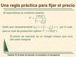 Capítulo 10: El poder de mercado: el monopolio y el monopsonio
𝑃𝑃∗
=
𝐶𝐶𝐶𝐶 𝑄𝑄∗
1 −
1
𝜀𝜀𝑑𝑑
Dado que necesariamente 𝜀𝜀𝑑𝑑 > 1, 1 −
1
𝜀𝜀𝑑𝑑
< 1 , por lo cual,
para el nivel de producción óptimo: 𝑃𝑃∗ > 𝐶𝐶𝐶𝐶 𝑄𝑄∗ .
El precio de mercado es un margen (mayor que uno)
del coste marginal
Una regla práctica para fijar el precio
Si reescribimos la condición anterior:
 