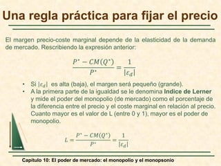 El margen precio-coste marginal depende de la elasticidad de la demanda
de mercado. Rescribiendo la expresión anterior:
• Si 𝜀𝜀𝑑𝑑 es alta (baja), el margen será pequeño (grande).
• A la primera parte de la igualdad se le denomina Indice de Lerner
y mide el poder del monopolio (de mercado) como el porcentaje de
la diferencia entre el precio y el coste marginal en relación al precio.
Cuanto mayor es el valor de L (entre 0 y 1), mayor es el poder de
monopolio.
𝐿𝐿 =
𝑃𝑃∗ − 𝐶𝐶𝐶𝐶 𝑄𝑄∗
𝑃𝑃∗
=
1
𝜀𝜀𝑑𝑑
Capítulo 10: El poder de mercado: el monopolio y el monopsonio
𝑃𝑃∗ − 𝐶𝐶𝐶𝐶 𝑄𝑄∗
𝑃𝑃∗
=
1
𝜀𝜀𝑑𝑑
Una regla práctica para fijar el precio
 