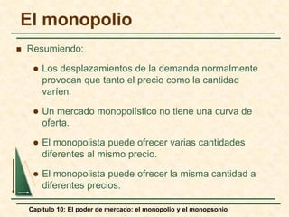 Capítulo 10: El poder de mercado: el monopolio y el monopsonio
 Resumiendo:
 Los desplazamientos de la demanda normalmente
provocan que tanto el precio como la cantidad
varíen.
 Un mercado monopolístico no tiene una curva de
oferta.
 El monopolista puede ofrecer varias cantidades
diferentes al mismo precio.
 El monopolista puede ofrecer la misma cantidad a
diferentes precios.
El monopolio
 