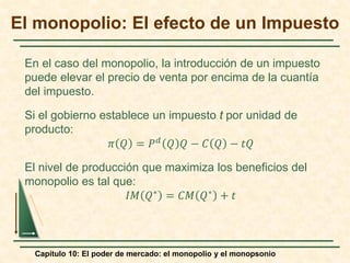 Capítulo 10: El poder de mercado: el monopolio y el monopsonio
En el caso del monopolio, la introducción de un impuesto
puede elevar el precio de venta por encima de la cuantía
del impuesto.
Si el gobierno establece un impuesto t por unidad de
producto:
𝜋𝜋 𝑄𝑄 = 𝑃𝑃𝑑𝑑 𝑄𝑄 𝑄𝑄 − 𝐶𝐶 𝑄𝑄 − 𝑡𝑡𝑡𝑡
El nivel de producción que maximiza los beneficios del
monopolio es tal que:
𝐼𝐼𝐼𝐼 𝑄𝑄∗ = 𝐶𝐶𝐶𝐶 𝑄𝑄∗ + 𝑡𝑡
El monopolio: El efecto de un Impuesto
 