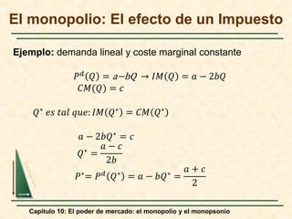 Capítulo 10: El poder de mercado: el monopolio y el monopsonio
El monopolio: El efecto de un Impuesto
𝑃𝑃𝑑𝑑 𝑄𝑄 = a−bQ → 𝐼𝐼𝐼𝐼 𝑄𝑄 = 𝑎𝑎 − 2𝑏𝑏𝑏𝑏
𝐶𝐶𝐶𝐶(𝑄𝑄) = 𝑐𝑐
𝑄𝑄∗ 𝑒𝑒𝑒𝑒 𝑡𝑡𝑡𝑡𝑡𝑡 𝑞𝑞𝑞𝑞𝑞𝑞: 𝐼𝐼𝐼𝐼 𝑄𝑄∗ = 𝐶𝐶𝐶𝐶 𝑄𝑄∗
𝑎𝑎 − 2𝑏𝑏𝑄𝑄∗ = 𝑐𝑐
𝑄𝑄∗
=
𝑎𝑎 − 𝑐𝑐
2𝑏𝑏
𝑃𝑃∗= 𝑃𝑃𝑑𝑑 𝑄𝑄∗ = 𝑎𝑎 − 𝑏𝑏𝑄𝑄∗ =
𝑎𝑎 + 𝑐𝑐
2
Ejemplo: demanda lineal y coste marginal constante
 