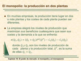 Capítulo 10: El poder de mercado: el monopolio y el monopsonio
 En muchas empresas, la producción tiene lugar en dos
o más plantas y los costes de cada planta pueden ser
diferentes.
 La empresa elegirá los niveles de producción que
maximizan sus beneficios cualesquiera que sean sus
costes y la demanda a la que se enfrenta:
𝜋𝜋 𝑄𝑄1, 𝑄𝑄2 = 𝑄𝑄1 + 𝑄𝑄2 𝑃𝑃𝑑𝑑
𝑄𝑄𝑇𝑇
− 𝐶𝐶1 𝑄𝑄1 − 𝐶𝐶2 𝑄𝑄2
donde 𝑄𝑄1y 𝑄𝑄2 son los niveles de producción de
cada planta y la producción total, 𝑄𝑄𝑇𝑇, es la suma
de ellas 𝑄𝑄1 + 𝑄𝑄2.
El monopolio: la producción en dos plantas
 
