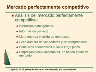 Capítulo 10: El poder de mercado: el monopolio y el monopsonio
Mercado perfectamente competitivo
 Análisis del mercado perfectamente
competitivo:
 Productos homogéneos.
 Información perfecta.
 Libre entrada y salida de empresas.
 Gran número de vendedores y de compradores.
 Beneficios económicos nulos a largo plazo.
 Empresas precio-aceptantes, no tienen poder de
mercado.
 