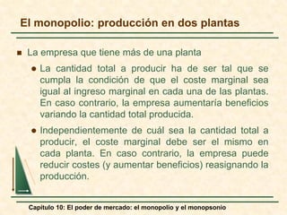Capítulo 10: El poder de mercado: el monopolio y el monopsonio
 La empresa que tiene más de una planta
 La cantidad total a producir ha de ser tal que se
cumpla la condición de que el coste marginal sea
igual al ingreso marginal en cada una de las plantas.
En caso contrario, la empresa aumentaría beneficios
variando la cantidad total producida.
 Independientemente de cuál sea la cantidad total a
producir, el coste marginal debe ser el mismo en
cada planta. En caso contrario, la empresa puede
reducir costes (y aumentar beneficios) reasignando la
producción.
El monopolio: producción en dos plantas
 