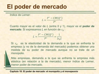 Capítulo 10: El poder de mercado: el monopolio y el monopsonio
Indice de Lerner:
𝐿𝐿 =
𝑃𝑃∗ − 𝐶𝐶𝐶𝐶 𝑄𝑄∗
𝑃𝑃∗
Cuanto mayor es el valor de L (entre 0 y 1), mayor es el poder de
mercado. Si expresamos L en función de 𝜀𝜀𝑑𝑑 :
𝐿𝐿 =
𝑃𝑃∗ − 𝐶𝐶𝐶𝐶 𝑄𝑄∗
𝑃𝑃∗
=
1
𝜀𝜀𝑑𝑑
Si 𝜀𝜀𝑑𝑑 es la elasticidad de la demanda a la que se enfrenta la
empresa (y no de la demanda del mercado) podemos obtener una
medida de su poder de mercado aunque no se trate de un
monopolio.
Más empresas, demanda a la que se enfrenta la empresa más
elástica (en relación a la de mercado), menor índice de Lerner,
menor poder de mercado.
El poder de mercado
 