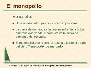 Capítulo 10: El poder de mercado: el monopolio y el monopsonio
El monopolio
Monopolio:
 Un solo vendedor, pero muchos compradores.
 La curva de demanda a la que se enfrenta la única
empresa que vende el producto es la curva de
demanda de mercado.
 El monopolista tiene control absoluto sobre el precio
del bien. Tiene poder de mercado.
 