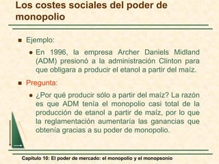 Capítulo 10: El poder de mercado: el monopolio y el monopsonio
 Ejemplo:
 En 1996, la empresa Archer Daniels Midland
(ADM) presionó a la administración Clinton para
que obligara a producir el etanol a partir del maíz.
 Pregunta:
 ¿Por qué producir sólo a partir del maíz? La razón
es que ADM tenía el monopolio casi total de la
producción de etanol a partir de maíz, por lo que
la reglamentación aumentaría las ganancias que
obtenía gracias a su poder de monopolio.
Los costes sociales del poder de
monopolio
 