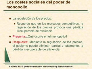 Capítulo 10: El poder de mercado: el monopolio y el monopsonio
 La regulación de los precios:
 Recuerde que en los mercados competitivos, la
regulación de los precios provoca una pérdida
irrecuperable de eficiencia.
 Pregunta:¿Qué ocurre en el monopolio?
 Respuesta: Mediante la regulación de los precios,
el gobierno puede eliminar, parcial o totalmente, la
pérdida irrecuperable de eficiencia.
Los costes sociales del poder de
monopolio
 