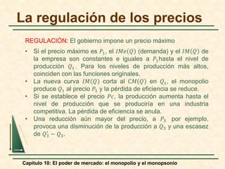 Capítulo 10: El poder de mercado: el monopolio y el monopsonio
La regulación de los precios
REGULACIÓN: El gobierno impone un precio máximo
• Si el precio máximo es 𝑃𝑃1, el 𝐼𝐼𝑀𝑀𝑒𝑒 𝑄𝑄 (demanda) y el 𝐼𝐼𝑀𝑀 𝑄𝑄 de
la empresa son constantes e iguales a 𝑃𝑃1hasta el nivel de
producción 𝑄𝑄1 . Para los niveles de producción más altos,
coinciden con las funciones originales.
• La nueva curva 𝐼𝐼𝑀𝑀 𝑄𝑄 corta al C𝑀𝑀 𝑄𝑄 en 𝑄𝑄1, el monopolio
produce 𝑄𝑄1 al precio 𝑃𝑃1 y la pérdida de eficiencia se reduce.
• Si se establece el precio 𝑃𝑃𝑃𝑃, la producción aumenta hasta el
nivel de producción que se produciría en una industria
competitiva. La pérdida de eficiencia se anula.
• Una reducción aún mayor del precio, a 𝑃𝑃3 por ejemplo,
provoca una disminución de la producción a 𝑄𝑄3 y una escasez
de 𝑄𝑄3
′
− 𝑄𝑄3.
 