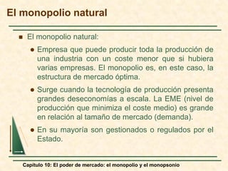 Capítulo 10: El poder de mercado: el monopolio y el monopsonio
 El monopolio natural:
 Empresa que puede producir toda la producción de
una industria con un coste menor que si hubiera
varias empresas. El monopolio es, en este caso, la
estructura de mercado óptima.
 Surge cuando la tecnología de producción presenta
grandes deseconomías a escala. La EME (nivel de
producción que minimiza el coste medio) es grande
en relación al tamaño de mercado (demanda).
 En su mayoría son gestionados o regulados por el
Estado.
El monopolio natural
 