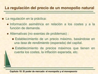 Capítulo 10: El poder de mercado: el monopolio y el monopsonio
 La regulación en la práctica:
 Información asimétrica en relación a los costes y a la
función de demanda.
 Alternativas (no exentas de problemas) :
 Establecimiento de un precio máximo, basándose en
una tasa de rendimiento (esperada) del capital.
 Establecimiento de precios máximos que tienen en
cuenta los costes, la inflación esperada, etc.
La regulación del precio de un monopolio natural
 