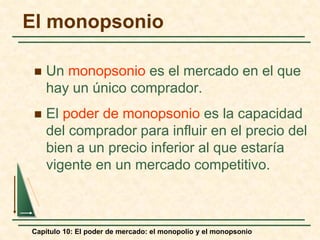 Capítulo 10: El poder de mercado: el monopolio y el monopsonio
El monopsonio
 Un monopsonio es el mercado en el que
hay un único comprador.
 El poder de monopsonio es la capacidad
del comprador para influir en el precio del
bien a un precio inferior al que estaría
vigente en un mercado competitivo.
 