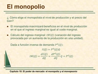 Capítulo 10: El poder de mercado: el monopolio y el monopsonio
El monopolio
Dada a función inversa de demanda 𝑃𝑃𝑑𝑑 𝑄𝑄 :
𝐼𝐼 𝑄𝑄 = 𝑃𝑃𝑑𝑑
𝑄𝑄 𝑄𝑄
𝐼𝐼𝐼𝐼 𝑄𝑄 =
𝑑𝑑𝐼𝐼 𝑄𝑄
𝑑𝑑𝑑𝑑
=
𝑑𝑑𝑃𝑃𝑑𝑑 𝑄𝑄
𝑑𝑑𝑑𝑑
𝑄𝑄 + 𝑃𝑃𝑑𝑑 𝑄𝑄
 