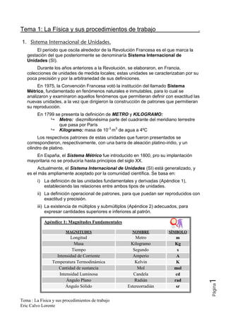 Tema 1: La Física y sus procedimientos de trabajo                                        .

1.
          El período que oscila alrededor de la Revolución Francesa es el que marca la
     gestación del que posteriormente se denominaría Sistema Internacional de
     Unidades (SI).
          Durante los años anteriores a la Revolución, se elaboraron, en Francia,
     colecciones de unidades de medida locales; estas unidades se caracterizaban por su
     poca precisión y por la arbitrariedad de sus definiciones.
          En 1975, la Convención Francesa votó la institución del llamado Sistema
     Métrico, fundamentado en fenómenos naturales e inmutables, para lo cual se
     analizaron y examinaron aquellos fenómenos que permitieran definir con exactitud las
     nuevas unidades, a la vez que dirigieron la construcción de patrones que permitieran
     su reproducción.
          En 1799 se presenta la definición de METRO y KILOGRAMO:
                    Metro: diezmillonésima parte del cuadrante del meridiano terrestre
                    que pasa por París
                    Kilogramo: masa de 10-3 m3 de agua a 4ºC
           Los respectivos patrones de estas unidades que fueron presentados se
     correspondieron, respectivamente, con una barra de aleación platino-iridio, y un
     cilindro de platino.
         En España, el Sistema Métrico fue introducido en 1800, pro su implantación
     mayoritaria no se produciría hasta principios del siglo XX.
          Actualmente, el Sistema Internacional de Unidades (SI) está generalizado, y
     es el más ampliamente aceptado por la comunidad científica. Se basa en:
          i) La definición de las unidades fundamentales y derivadas (Apéndice 1),
             estableciendo las relaciones entre ambos tipos de unidades.
          ii) La definición operacional de patrones, para que puedan ser reproducidos con
              exactitud y precisión.
          iii) La existencia de múltiplos y submúltiplos (Apéndice 2) adecuados, para
               expresar cantidades superiores e inferiores al patrón.

             Apéndice 1: Magnitudes Fundamentales

                        MAGNITUDES                       NOMBRE            SÍMBOLO
                          Longitud                         Metro               m
                            Masa                        Kilogramo             Kg
                           Tiempo                         Segundo               s
                   Intensidad de Corriente               Amperio               A
                 Temperatura Termodinámica                 Kelvin              K
                    Cantidad de sustancia                   Mol               mol
                    Intensidad Luminosa                   Candela              cd
                        Ángulo Plano                       Radián             rad
                                                                                        1    Página




                       Ángulo Sólido                   Estereorradián          sr


Tema : La Física y sus procedimientos de trabajo
Eric Calvo Lorente
 