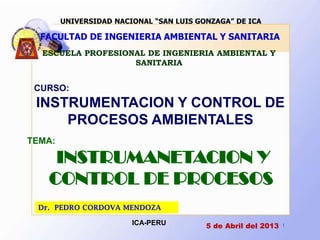 UNIVERSIDAD NACIONAL “SAN LUIS GONZAGA” DE ICA

  FACULTAD DE INGENIERIA AMBIENTAL Y SANITARIA
  ESCUELA PROFESIONAL DE INGENIERIA AMBIENTAL Y
                   SANITARIA


 CURSO:
 INSTRUMENTACION Y CONTROL DE
     PROCESOS AMBIENTALES
TEMA:

    INSTRUMANETACION Y
   CONTROL DE PROCESOS
 Dr. PEDRO CORDOVA MENDOZA

                        ICA-PERU         5 de Abril del 2013   1
 