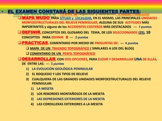EXAMEN TEMA 1:aspectos y valoración 1r PARCIAL 1ª AVALUACIÓ
• EL EXAMEN CONSTARÁ DE LAS SIGUIENTES PARTES:
MAPA MUDO PARA SITUAR y LOCALIZAR, EN EL MISMO, LAS PRINCIPALES UNIDADES
MORFOESTRUCTURALES DEL RELIEVE PENINSULAR, ALGUNA DE SUS ALTITUDES MÁS
IMPORTANTES y alguno de los ACCIDENTES COSTEROS MÁS DESTACADOS --- 1 puntos
DEFINIR, CONCEPTOS DEL GLOSARIO DEL TEMA, DE LOS SELECCIONADOS (25), 10
CONCEPTOS PARA DEFINIR 8 --- 2 puntos
PRACTICAS, COMENTARIO POR MEDIO DE PREGUNTAS DE: --- 4 puntos
 MAPA DE UN TRAZADO TOPOGRÁFICO ( SIMILARES A LOS DEL BLOG)
 COMENTARIO DE UN PERFIL TOPOGRÁFICO
DESARROLLAR, CON DOS OPCIONES, PARA ELEGIR Y DESARROLLAR UNA DE ELLAS,
DE ENTRE LAS: --- 3 puntos
1) LA EVOLUCIÓN GEOLÓGICA PENINSULAR
2) EL ROQUEDO Y LOS TIPOS DE RELIEVE
3) CUALQUIERA DE LAS GRANDES UNIDADES MORFOESTRUCTURALES DEL RELIEVE
PENINSULAR:
1) LA MESETA
2) LOS REBORDES MONTAÑOSOS DE LA MESETA
3) LAS DEPRESIONES EXTERIORES DE LA MESETA
4) LAS CORDILLERAS EXTERIORES A LA MESETA
 