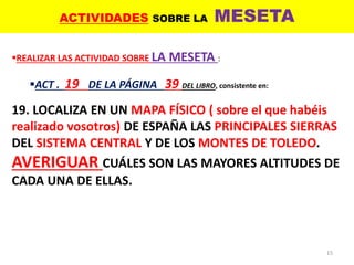 ACTIVIDADES SOBRE LA MESETA
15
REALIZAR LAS ACTIVIDAD SOBRE LA MESETA :
ACT . 19 DE LA PÁGINA 39 DEL LIBRO, consistente en:
19. LOCALIZA EN UN MAPA FÍSICO ( sobre el que habéis
realizado vosotros) DE ESPAÑA LAS PRINCIPALES SIERRAS
DEL SISTEMA CENTRAL Y DE LOS MONTES DE TOLEDO.
AVERIGUAR CUÁLES SON LAS MAYORES ALTITUDES DE
CADA UNA DE ELLAS.
 