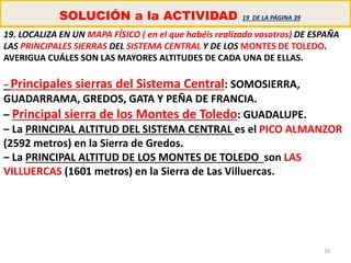 16
SOLUCIÓN a la ACTIVIDAD 19 DE LA PÁGINA 39
19. LOCALIZA EN UN MAPA FÍSICO ( en el que habéis realizado vosotros) DE ESPAÑA
LAS PRINCIPALES SIERRAS DEL SISTEMA CENTRAL Y DE LOS MONTES DE TOLEDO.
AVERIGUA CUÁLES SON LAS MAYORES ALTITUDES DE CADA UNA DE ELLAS.
– Principales sierras del Sistema Central: SOMOSIERRA,
GUADARRAMA, GREDOS, GATA Y PEÑA DE FRANCIA.
– Principal sierra de los Montes de Toledo: GUADALUPE.
– La PRINCIPAL ALTITUD DEL SISTEMA CENTRAL es el PICO ALMANZOR
(2592 metros) en la Sierra de Gredos.
– La PRINCIPAL ALTITUD DE LOS MONTES DE TOLEDO son LAS
VILLUERCAS (1601 metros) en la Sierra de Las Villuercas.
 